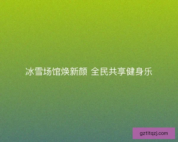 冰雪场馆焕新颜 全民共享健身乐
