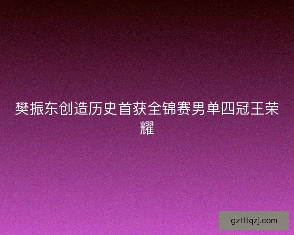 樊振东创造历史首获全锦赛男单四冠王荣耀