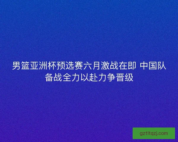 男篮亚洲杯预选赛六月激战在即 中国队备战全力以赴力争晋级
