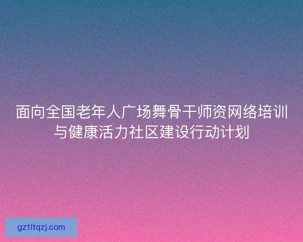面向全国老年人广场舞骨干师资网络培训与健康活力社区建设行动计划