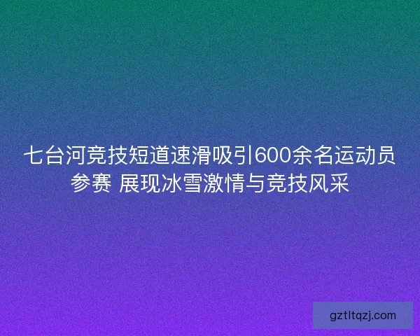 七台河竞技短道速滑吸引600余名运动员参赛 展现冰雪激情与竞技风采
