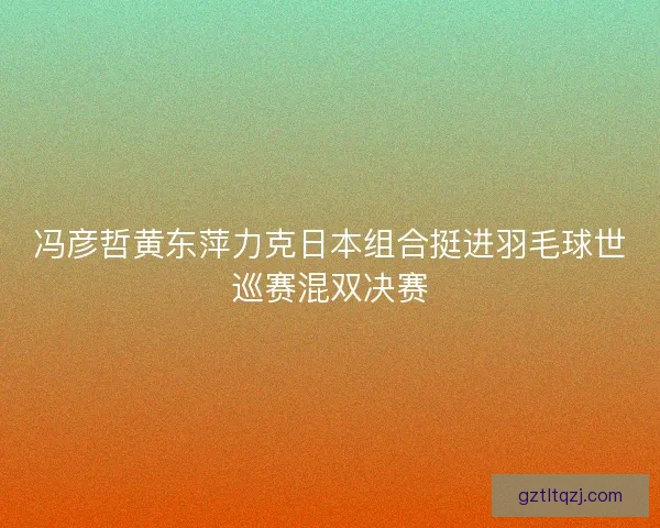 冯彦哲黄东萍力克日本组合挺进羽毛球世巡赛混双决赛 冯彦哲黄东萍力克日本组合挺进羽毛球世巡赛混双决赛