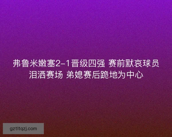 弗鲁米嫩塞2-1晋级四强 赛前默哀球员泪洒赛场 弟媳赛后跪地为中心