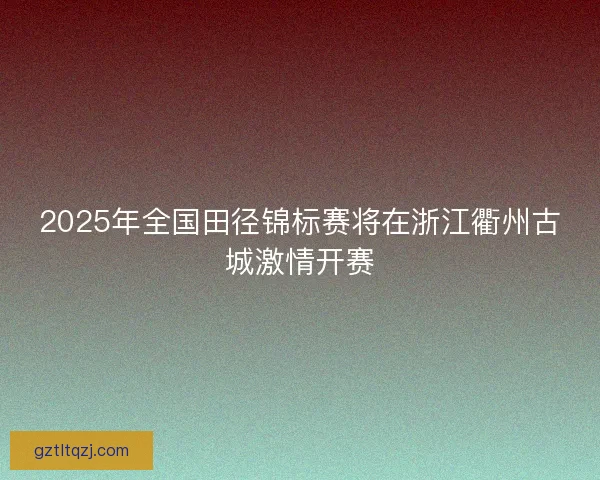 2025年全国田径锦标赛将在浙江衢州古城激情开赛 2025年全国田径锦标赛将在浙江衢州古城激情开赛