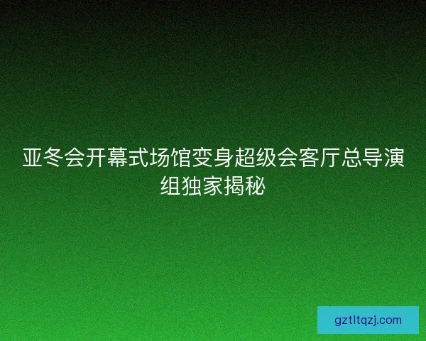 亚冬会开幕式场馆变身超级会客厅总导演组独家揭秘 亚冬会开幕式场馆变身超级会客厅总导演组独家揭秘