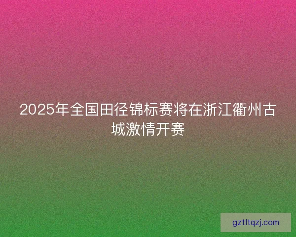 2025年全国田径锦标赛将在浙江衢州古城激情开赛