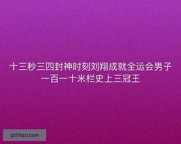 十三秒三四封神时刻刘翔成就全运会男子一百一十米栏史上三冠王 十三秒三四封神时刻刘翔成就全运会男子一百一十米栏史上三冠王