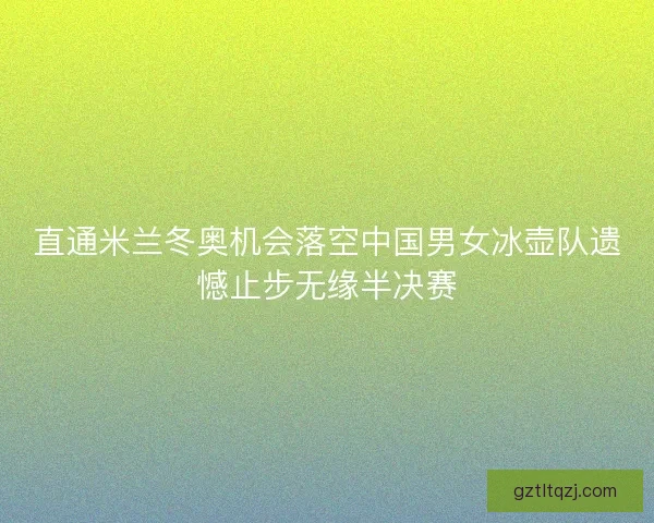 直通米兰冬奥机会落空中国男女冰壶队遗憾止步无缘半决赛