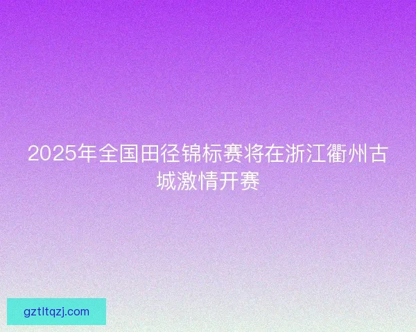 2025年全国田径锦标赛将在浙江衢州古城激情开赛 2025年全国田径锦标赛将在浙江衢州古城激情开赛