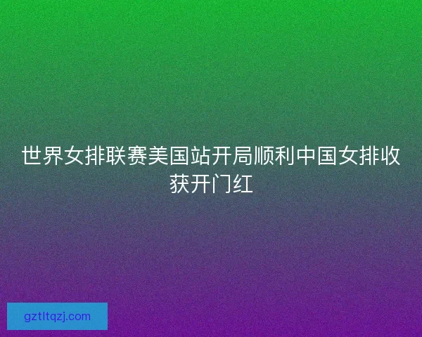 世界女排联赛美国站开局顺利中国女排收获开门红 世界女排联赛美国站开局顺利中国女排收获开门红
