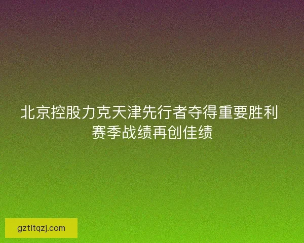 北京控股力克天津先行者夺得重要胜利 赛季战绩再创佳绩