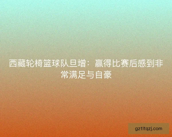 西藏轮椅篮球队旦增:赢得比赛后感到非常满足与自豪 西藏轮椅篮球队旦增:赢得比赛后感到非常满足与自豪