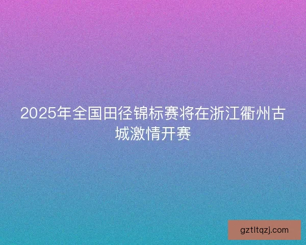 2025年全国田径锦标赛将在浙江衢州古城激情开赛