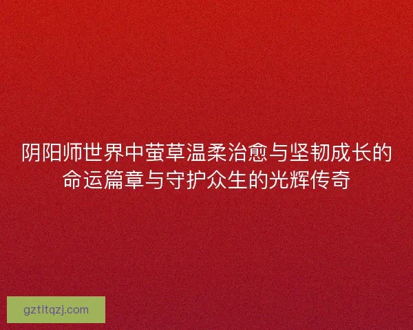 阴阳师世界中萤草温柔治愈与坚韧成长的命运篇章与守护众生的光辉传奇 阴阳师世界中萤草温柔治愈与坚韧成长的命运篇章与守护众生的光辉传奇