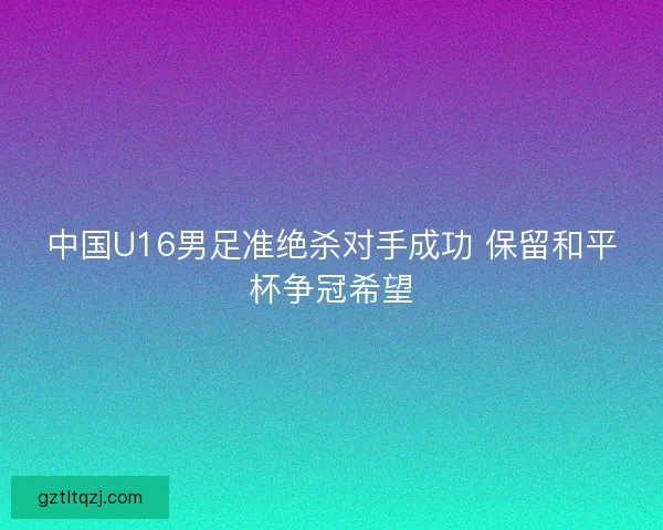 中国U16男足准绝杀对手成功 保留和平杯争冠希望 中国U16男足准绝杀对手成功 保留和平杯争冠希望