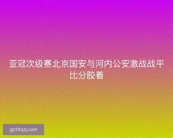 亚冠次级赛北京国安与河内公安激战战平比分胶着 亚冠次级赛北京国安与河内公安激战战平比分胶着