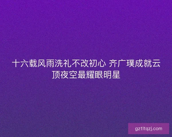 十六载风雨洗礼不改初心 齐广璞成就云顶夜空最耀眼明星 十六载风雨洗礼不改初心 齐广璞成就云顶夜空最耀眼明星